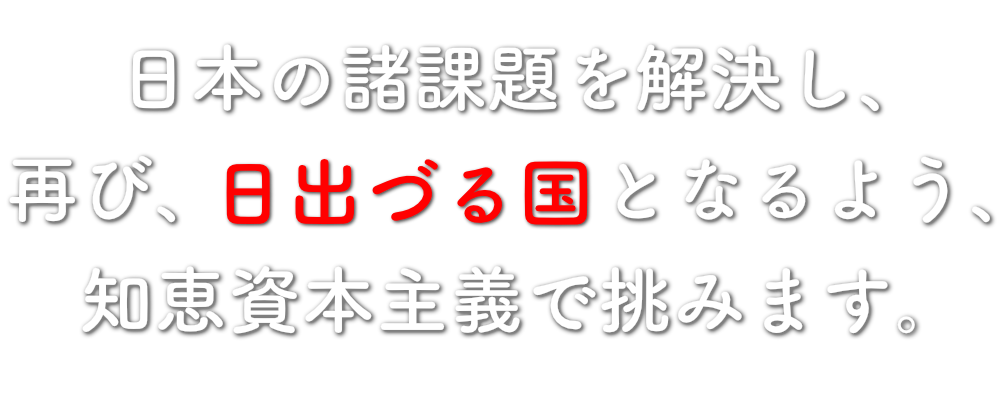 日本の諸課題を解決し、再び、日出づる国となるよう、知恵資本主義で挑みます。